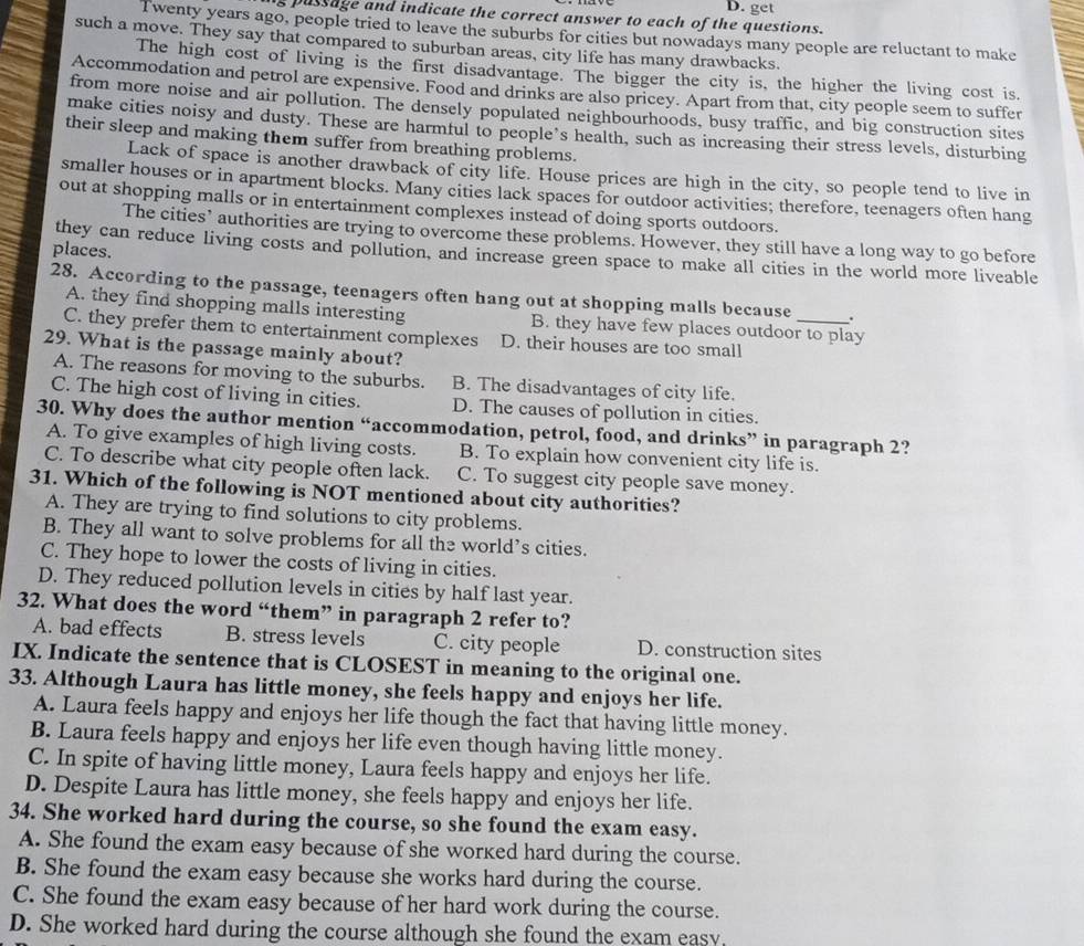 get
s pussage and indicate the correct answer to each of the questions.
Twenty years ago, people tried to leave the suburbs for cities but nowadays many people are reluctant to make
such a move. They say that compared to suburban areas, city life has many drawbacks.
The high cost of living is the first disadvantage. The bigger the city is, the higher the living cost is.
Accommodation and petrol are expensive. Food and drinks are also pricey. Apart from that, city people seem to suffer
from more noise and air pollution. The densely populated neighbourhoods, busy traffic, and big construction sites
make cities noisy and dusty. These are harmful to people’s health, such as increasing their stress levels, disturbing
their sleep and making them suffer from breathing problems.
Lack of space is another drawback of city life. House prices are high in the city, so people tend to live in
smaller houses or in apartment blocks. Many cities lack spaces for outdoor activities; therefore, teenagers often hang
out at shopping malls or in entertainment complexes instead of doing sports outdoors.
The cities’ authorities are trying to overcome these problems. However, they still have a long way to go before
places.
they can reduce living costs and pollution, and increase green space to make all cities in the world more liveable
28. According to the passage, teenagers often hang out at shopping malls because _.
A. they find shopping malls interesting B. they have few places outdoor to play
C. they prefer them to entertainment complexes D. their houses are too small
29. What is the passage mainly about?
A. The reasons for moving to the suburbs. B. The disadvantages of city life.
C. The high cost of living in cities. D. The causes of pollution in cities.
30. Why does the author mention “accommodation, petrol, food, and drinks” in paragraph 2?
A. To give examples of high living costs. B. To explain how convenient city life is.
C. To describe what city people often lack. C. To suggest city people save money.
31. Which of the following is NOT mentioned about city authorities?
A. They are trying to find solutions to city problems.
B. They all want to solve problems for all the world’s cities.
C. They hope to lower the costs of living in cities.
D. They reduced pollution levels in cities by half last year.
32. What does the word “them” in paragraph 2 refer to?
A. bad effects B. stress levels C. city people D. construction sites
IX. Indicate the sentence that is CLOSEST in meaning to the original one.
33. Although Laura has little money, she feels happy and enjoys her life.
A. Laura feels happy and enjoys her life though the fact that having little money.
B. Laura feels happy and enjoys her life even though having little money.
C. In spite of having little money, Laura feels happy and enjoys her life.
D. Despite Laura has little money, she feels happy and enjoys her life.
34. She worked hard during the course, so she found the exam easy.
A. She found the exam easy because of she worked hard during the course.
B. She found the exam easy because she works hard during the course.
C. She found the exam easy because of her hard work during the course.
D. She worked hard during the course although she found the exam easy.