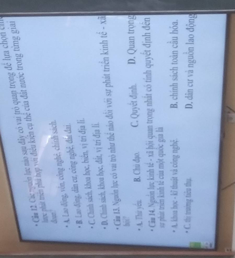 Cầu 12. Các nguồn lực nào sau đây có vai trò quan trọng đề lựa chọn c
P haợc phát triển phủ hợp với điều kiện cụ thể của đất nước trong từng gian
doan
A. Lao động, vôn, công nghệ, chính sách.
B. Lao động, dân cư, công nghệ, đát đai.
C. Chinh sách, khoa học, biển, vị trí địa lí.
D. Chinh sách, khoa học, đất, vị trí địa lí.
Cầu 13. Nguồn lực có vai trò như thể nào đối với sự phát triển kinh tế - xã
hoi?
A. Thứ yóu B. Chủ đạo. C. Quyết định. D. Quan trọng
Cẩm 14. Nguồn lực kinh tế - xã hội quan trọng nhất có tính quyết định đến
sự phát triển kinh tế của một quốc gia là
A. khoa học - kĩ thuật và công nghệ. B. chính sách toàn câu hóa.
* C. thị trường tiêu thụ. D. dân cư và nguồn lao động