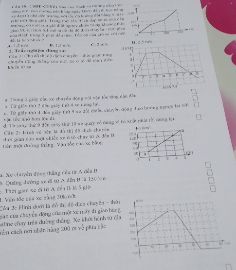 Cầu 18: ( SBT-CTST) Nhà của Bách và trường nằm trê
cùng một con đường nên hãng ngày Hách đều đi học bằn
xe đạp từ nhà đến trường với tốc độ không đổi bằng 4 m/
(khi trời lộng gió). Trong một lần Bách đạp xe từ nhà đế
thường, có một cơn gió thái ngược chiều trong khoảng th
gian 90 s. Hình 5.1 mô tả đồ thị độ dịch chuyên - thời gi
đất là bao nhiều? của Bách trong 5 phút đầu tiên. Tổc độ của gió so với m
A. 1,2 m/s. B. 1.5 m/s. C. 2 m/s.
2. Trắc nghiệm đúng sai
Câu 1: Cho đồ thị độ dịch chuyển - thời gian trong 
chuyển động thắng của một xe ō tō đồ chơi điều
khiển từ xa
a. Trong 2 giây đầu xe chuyển động với vận tốc tăng dẫn đều
b. Từ giây thứ 2 đến giãy thứ 4 xe dừng lại.
c. Từ giảy thứ 4 đến giảy thứ 9 xe đổi chiều chuyển động theo hướng ngược lại với
vận tốc nhỏ hơn lúc đi.
d. Từ giây thứ 9 đến giãy thứ 10 xe quay về đúng vị trí xuất phát rồi đừng lại.
Câu 2: Hình vẽ bên là đồ thị độ dịch chuyển -
thời gian của một chiếc xe ô tô chạy từ A đến B
trên một đường thắng. Vận tốc của xe bằng 
a. Xe chuyển động thắng đều từ A đến B
b. Quãng đường xe đi từ A đến B là 150 km
c. Thời gian xe đi từ A đến B là 5 giờ
d. Vận tốc của xe bằng 30km/h
Câu 3: Hình dưới là đồ thị độ dịch chuyển - thời
xian của chuyển động của một xe máy đĩ giao hàng
online chạy trên đường thắng. Xe khởi hành từ đị
ciểm cách nới nhận hàng 200 m về phía bắc