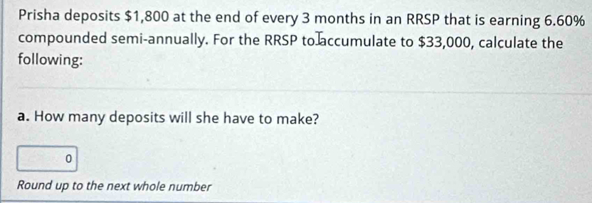 Prisha deposits $1,800 at the end of every 3 months in an RRSP that is earning 6.60%
compounded semi-annually. For the RRSP to accumulate to $33,000, calculate the 
following: 
a. How many deposits will she have to make? 
0 
Round up to the next whole number