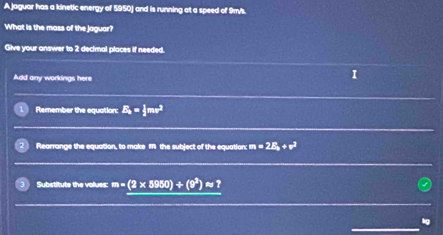 A jaguar has a kinetic energy of 5950) and is running at a speed of 9m/s. 
What is the mass of the jaguar? 
Give your answer to 2 decimal places if needed. 
Add any workings here 
I 
1 Remember the equation: E_k= 1/2 mv^2
2 Rearrange the equation, to make 1 the subject of the equation: m=2E_k+v^2
3 Substitute the values: m=(2* 5950)/ (9^2)approx ?
kg