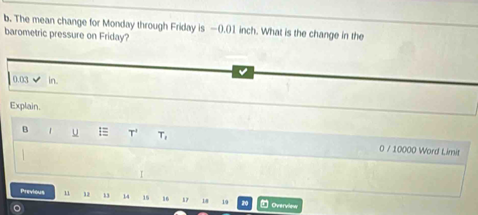 The mean change for Monday through Friday is —(.() 1 inch. What is the change in the 
barometric pressure on Friday?
0.03 in. 
Explain. 
B 1 U == T' T_2 0 / 10000 Word Limit 
I 
Previous 11 12 13 14 15 16 17 18 10 20 Overview