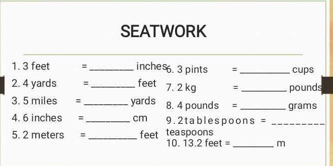 SEATWORK 
1. 3 feet = _ inches. 3 pints = _ cups
2. 4 yards : _ feet 7. 2 kg : _ pounds
3. 5 miles = _ yards 8. 4 pounds = _ grams
4. 6 inches =_  cm 9. 2tablespoons =_ 
5. 2 meters =_  feet teaspoons 
10. 13.2 feet = _ m