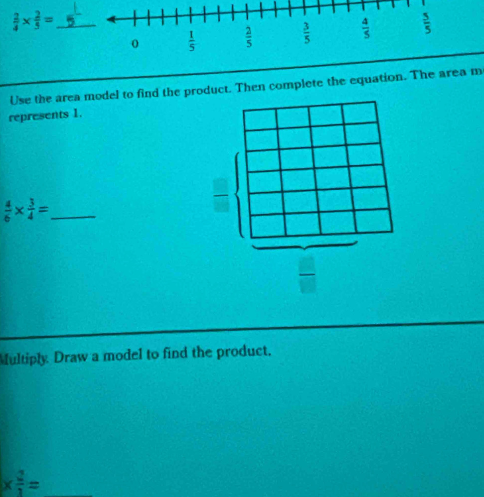  2/4 *  2/5 =
Use the area model to find the product. Then complete the equation. The area m
represents 1.
_  4/6 *  3/4 =
Multiply Draw a model to find the product.
_ *  2/1 =