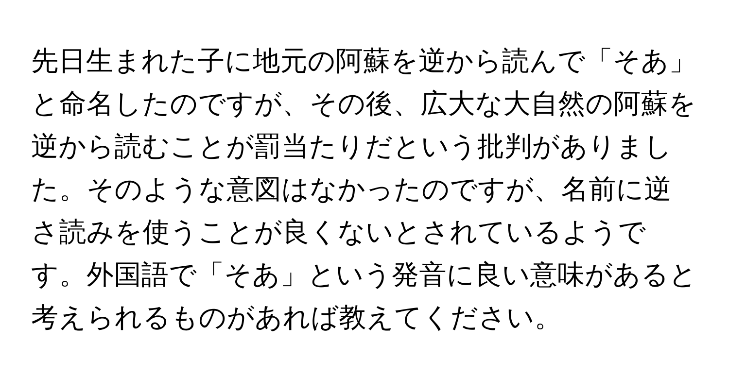 先日生まれた子に地元の阿蘇を逆から読んで「そあ」と命名したのですが、その後、広大な大自然の阿蘇を逆から読むことが罰当たりだという批判がありました。そのような意図はなかったのですが、名前に逆さ読みを使うことが良くないとされているようです。外国語で「そあ」という発音に良い意味があると考えられるものがあれば教えてください。