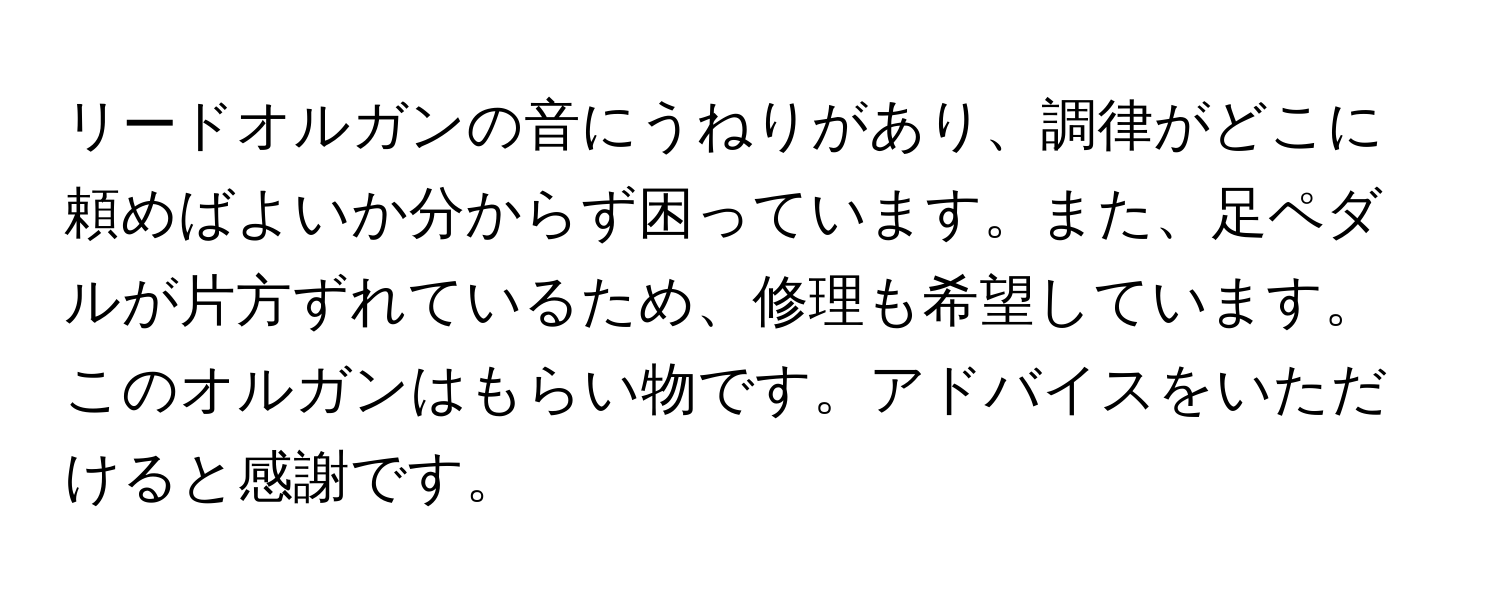 リードオルガンの音にうねりがあり、調律がどこに頼めばよいか分からず困っています。また、足ペダルが片方ずれているため、修理も希望しています。このオルガンはもらい物です。アドバイスをいただけると感謝です。