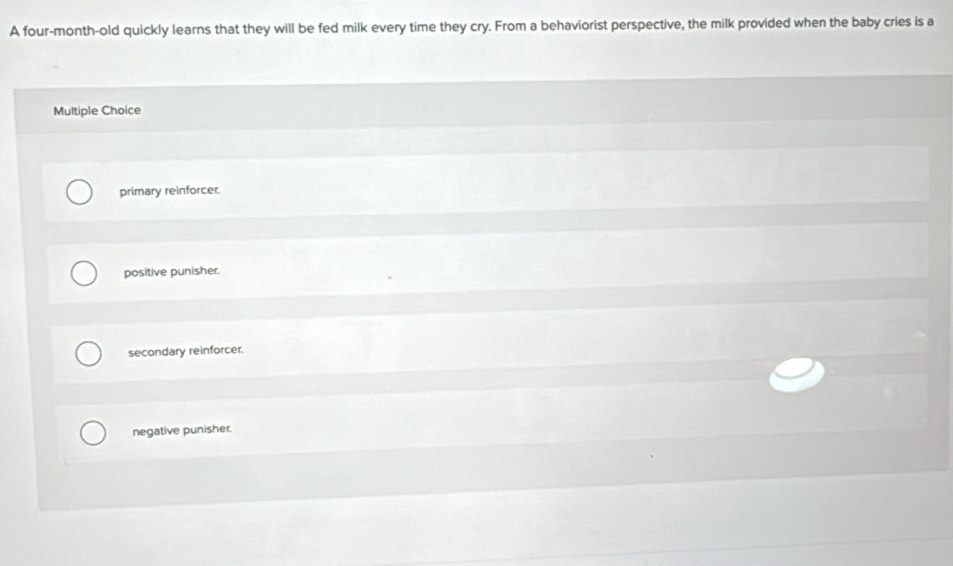 A four-month-old quickly learns that they will be fed milk every time they cry. From a behaviorist perspective, the milk provided when the baby cries is a
Multiple Choice
primary reinforcer.
positive punisher.
secondary reinforcer.
negative punisher.
