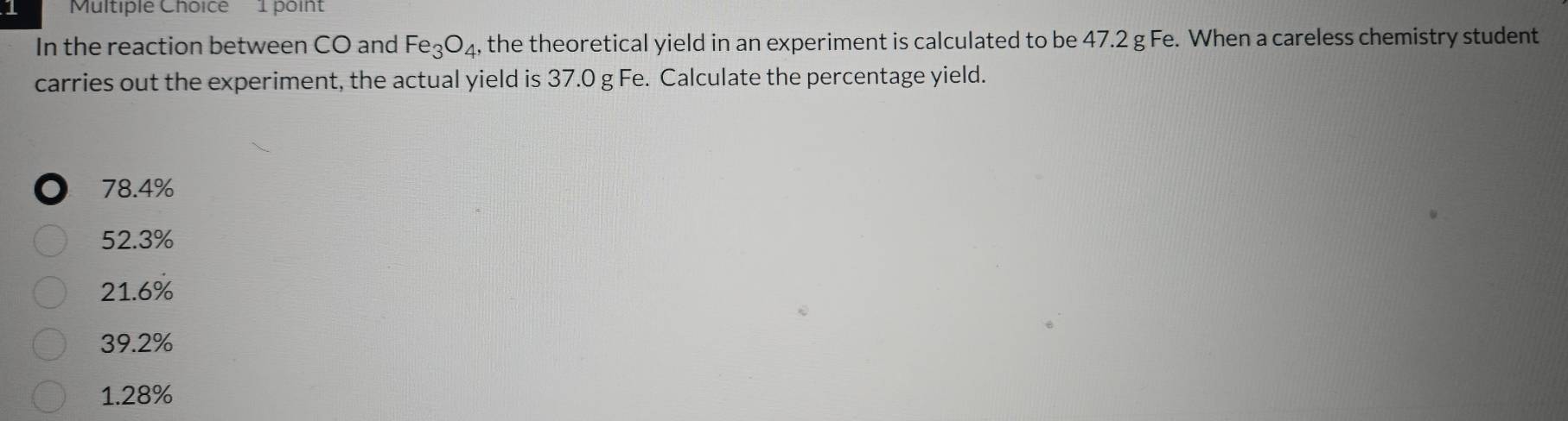 In the reaction between CO and Fe_3O_4 , the theoretical yield in an experiment is calculated to be 47.2 g Fe. When a careless chemistry student
carries out the experiment, the actual yield is 37.0 g Fe. Calculate the percentage yield.
78.4%
52.3%
21.6%
39.2%
1.28%