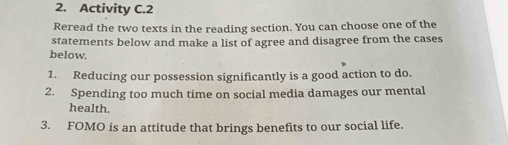 Activity C.2 
Reread the two texts in the reading section. You can choose one of the 
statements below and make a list of agree and disagree from the cases 
below. 
1. Reducing our possession significantly is a good action to do. 
2. Spending too much time on social media damages our mental 
health. 
3. FOMO is an attitude that brings benefits to our social life.