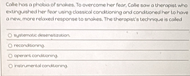 Callie has a phobia of snakes. To overcome her fear, Callie saw a therapist who
extinguished her fear using classical conditioning and conditioned her to have
a new, more relaxed response to snakes. The therapist's technique is called
systematic desensitization.
reconditioning.
operant conditioning,
instrumental conditioning.