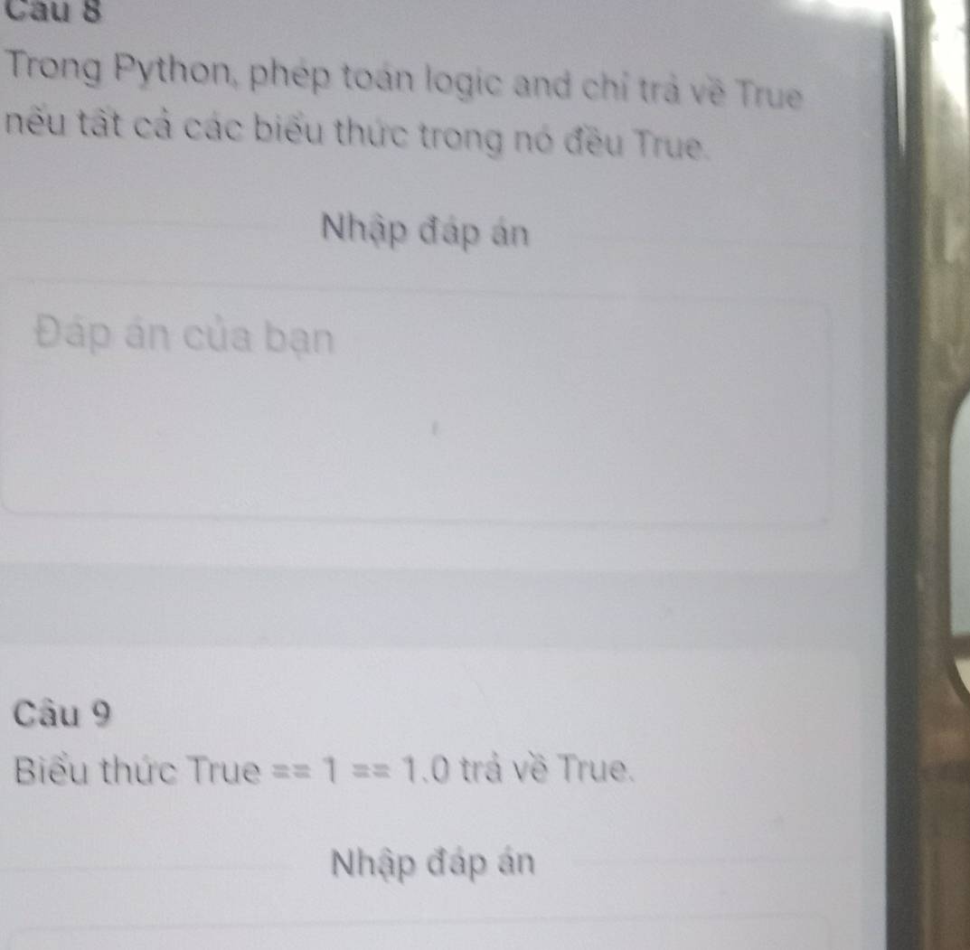 Trong Python, phép toán logic and chỉ trả về True 
tếu tất cả các biểu thức trong nó đều True. 
Nhập đáp án 
Đáp án của bạn 
Câu 9 
Biểu thức True ==1==1.0 trá về True. 
Nhập đáp án