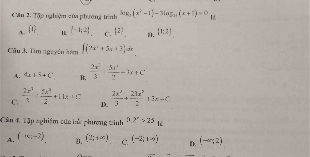 Tập nghiệm của phương trình log _3(x^2-1)-3log _27(x+1)=0 là
A.  1  -1;2 C.  2 D.  1;2
B.
Câu 3. Tìm nguyên hàm ∈t (2x^2+5x+3)dx
A. 4x+5+C B.  2x^3/3 + 5x^2/2 +3x+C
C.  2x^3/3 + 5x^2/2 +11x+C  2x^3/3 + 23x^2/2 +3x+C
D.
Câu 4. Tập nghiệm của bất phương trình 0, 2^x>25 là
A. (-∈fty ;-2) (2;+∈fty ) C. (-2;+∈fty ) D. (-∈fty ;2)
B.