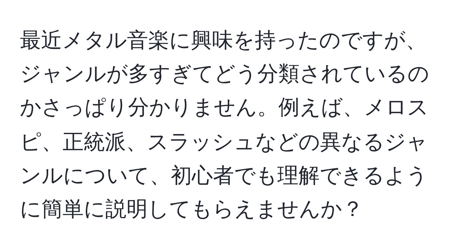 最近メタル音楽に興味を持ったのですが、ジャンルが多すぎてどう分類されているのかさっぱり分かりません。例えば、メロスピ、正統派、スラッシュなどの異なるジャンルについて、初心者でも理解できるように簡単に説明してもらえませんか？