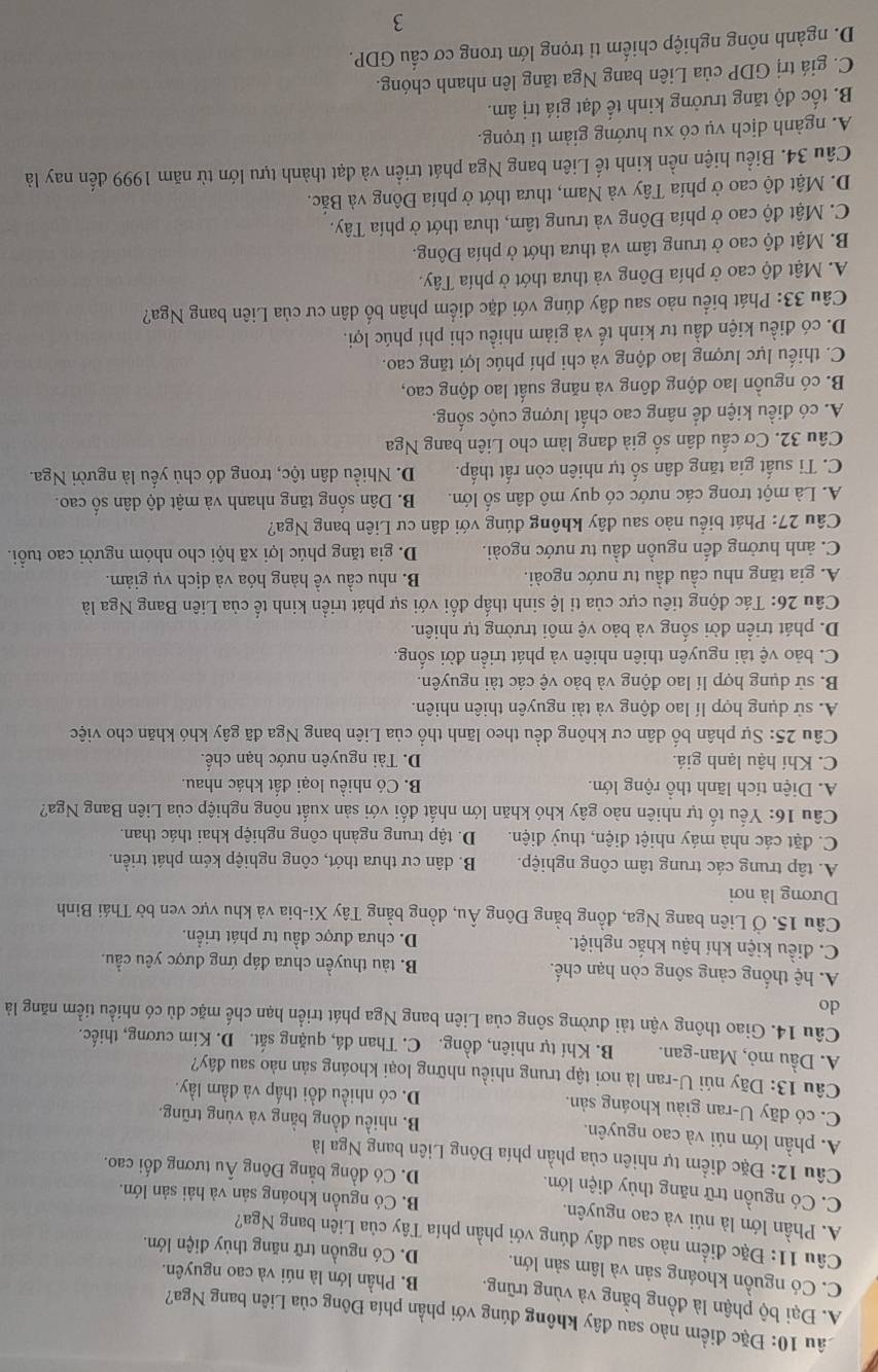 1âu 10: Đặc điểm nào sau đây không đúng với phần phía Đông của Liên bang Nga?
A. Đại bộ phận là đồng bằng và vùng trũng. B. Phần lớn là núi và cao nguyên.
C. Có nguồn khoáng sản và lâm sản lớn. D. Có nguồn trữ năng thủy điện lớn.
Câu 11: Đặc điểm nào sau đây đúng với phần phía Tây của Liên bang Nga?
A. Phần lớn là núi và cao nguyên. B. Có nguồn khoáng sản và hải sản lớn.
C. Có nguồn trữ năng thủy điện lớn. D. Có đồng bằng Đông Âu tương đối cao.
Câu 12: Đặc điểm tự nhiên của phần phía Đông Liên bang Nga là
A. phần lớn núi và cao nguyên. B. nhiều đồng bằng và vùng trũng.
C. có dãy U-ran giàu khoáng sản. D. có nhiều đồi thấp và đầm lầy.
Câu 13: Dãy núi U-ran là nơi tập trung nhiều những loại khoáng sản nào sau đây?
A. Dầu mỏ, Man-gan. B. Khí tự nhiên, đồng. C. Than đá, quặng sắt. D. Kim cương, thiếc.
Câu 14. Giao thông vận tải đường sông của Liên bang Nga phát triển hạn chế mặc dù có nhiều tiềm năng là
do
A. hệ thống cảng sông còn hạn chế. B. tàu thuyền chưa đáp ứng được yêu cầu.
C. điều kiện khí hậu khắc nghiệt. D. chưa được đầu tư phát triển.
Câu 15. Ở Liên bang Nga, đồng bằng Đông Âu, đồng bằng Tây Xi-bia và khu vực ven bờ Thái Bình
Dương là nơi
A. tập trung các trung tâm công nghiệp. B. dân cư thưa thớt, công nghiệp kém phát triển.
C. đặt các nhà máy nhiệt điện, thuỷ điện. D. tập trung ngành công nghiệp khai thác than.
Câu 16: Yếu tố tự nhiên nào gây khó khăn lớn nhất đối với sản xuất nông nghiệp của Liên Bang Nga?
A. Diện tích lãnh thổ rộng lớn. B. Có nhiều loại đất khác nhau.
C. Khí hậu lạnh giá. D. Tài nguyên nước hạn chế.
Câu 25: Sự phân bố dân cư không đều theo lãnh thổ của Liên bang Nga đã gây khó khăn cho việc
A. sử dụng hợp lí lao động và tài nguyên thiên nhiên.
B. sử dụng hợp lí lao động và bảo vệ các tài nguyên.
C. bảo vệ tài nguyên thiên nhiên và phát triển đời sống.
D. phát triển đời sống và bảo vệ môi trường tự nhiên.
Câu 26: Tác động tiêu cực của tỉ lệ sinh thấp đối với sự phát triển kinh tế của Liên Bang Nga là
A. gia tăng nhu cầu đầu tư nước ngoài. B. nhu cầu về hàng hóa và dịch vụ giảm.
C. ảnh hưởng đến nguồn đầu tư nước ngoài. D. gia tăng phúc lợi xã hội cho nhóm người cao tuổi.
Câu 27: Phát biểu nào sau đây không đúng với dân cư Liên bang Nga?
A. Là một trong các nước có quy mô dân số lớn. B. Dân sống tăng nhanh và mật độ dân số cao.
C. Ti suất gia tăng dân số tự nhiên còn rất thấp. D. Nhiều dân tộc, trong đó chủ yếu là người Nga.
Câu 32. Cơ cấu dân số già đang làm cho Liên bang Nga
A. có điều kiện để nâng cao chất lượng cuộc sống.
B. có nguồn lao động đông và năng suất lao động cao,
C. thiếu lực lượng lao động và chi phí phúc lợi tăng cao.
D. có điều kiện đầu tư kinh tế và giảm nhiều chi phí phúc lợi.
Câu 33: Phát biểu nào sau dây đúng với đặc điểm phân bố dân cư của Liên bang Nga?
A. Mật độ cao ở phía Đông và thưa thớt ở phía Tây.
B. Mật độ cao ở trung tâm và thưa thớt ở phía Đông.
C. Mật độ cao ở phía Đông và trung tâm, thưa thớt ở phía Tây.
D. Mật độ cao ở phía Tây và Nam, thưa thớt ở phía Đông và Bắc.
Câu 34. Biểu hiện nền kinh tế Liên bang Nga phát triển và đạt thành tựu lớn từ năm 1999 đến nay là
A. ngành dịch vụ có xu hướng giảm tỉ trọng.
B. tốc độ tăng trưởng kinh tế đạt giá trị âm.
C. giá trị GDP của Liên bang Nga tăng lên nhanh chóng.
D. ngành nông nghiệp chiếm ti trọng lớn trong cơ cầu GDP.
3
