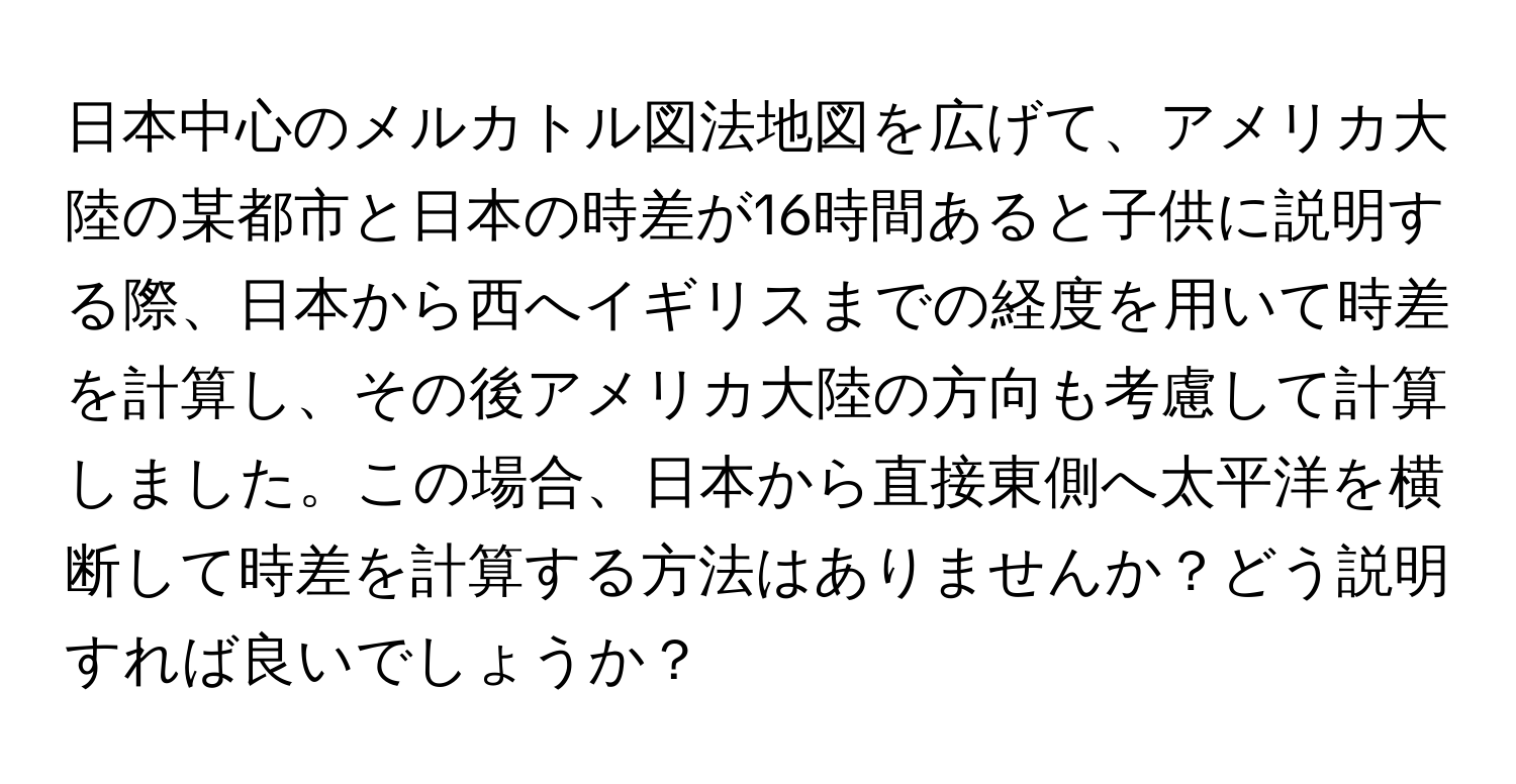 日本中心のメルカトル図法地図を広げて、アメリカ大陸の某都市と日本の時差が16時間あると子供に説明する際、日本から西へイギリスまでの経度を用いて時差を計算し、その後アメリカ大陸の方向も考慮して計算しました。この場合、日本から直接東側へ太平洋を横断して時差を計算する方法はありませんか？どう説明すれば良いでしょうか？