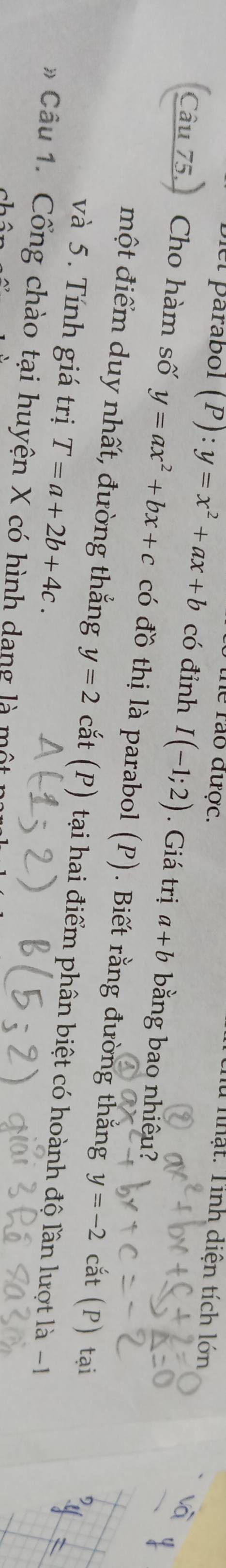 the rào được. 
thu nhật. Tỉnh diện tích lớn 
Diel parábol (P):y=x^2+ax+b có đỉnh I(-1;2). Giá trị a+b bằng bao nhiêu? 
Câu 75. Cho hàm số y=ax^2+bx+c có đồ thị là parabol (P). Biết rằng đường thắng
y=-2 cắt (P) tại 
một điểm duy nhất, đường thắng y=2 cắt (P) tại hai điểm phân biệt có hoành độ lần lượt là -1
và 5. Tính giá trị T=a+2b+4c. 
Câu 1. Cổng chào tại huyện X có hình dang là m