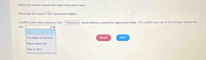 Select the correct answer from each drop-down menu.
What was the cause of the Tippecanoe Battle?
Conflicts over white expansion into Shawnee ↓ Indian territory caused the Tippecanoe Battle. This conflict was one of the primary reasons for
the
The Battle of Bull Run Reset Next
Black Hawk War
War of 1812