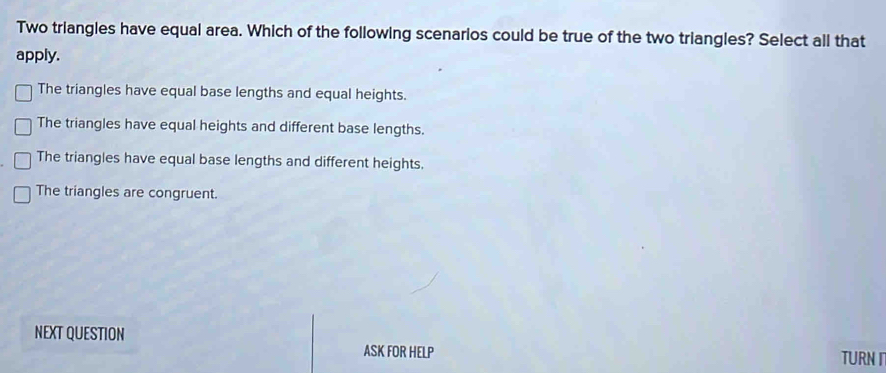 Two triangles have equal area. Which of the following scenarios could be true of the two triangles? Select all that
apply.
The triangles have equal base lengths and equal heights.
The triangles have equal heights and different base lengths.
The triangles have equal base lengths and different heights.
The triangles are congruent.
NEXT QUESTION
ASK FOR HELP TURN I