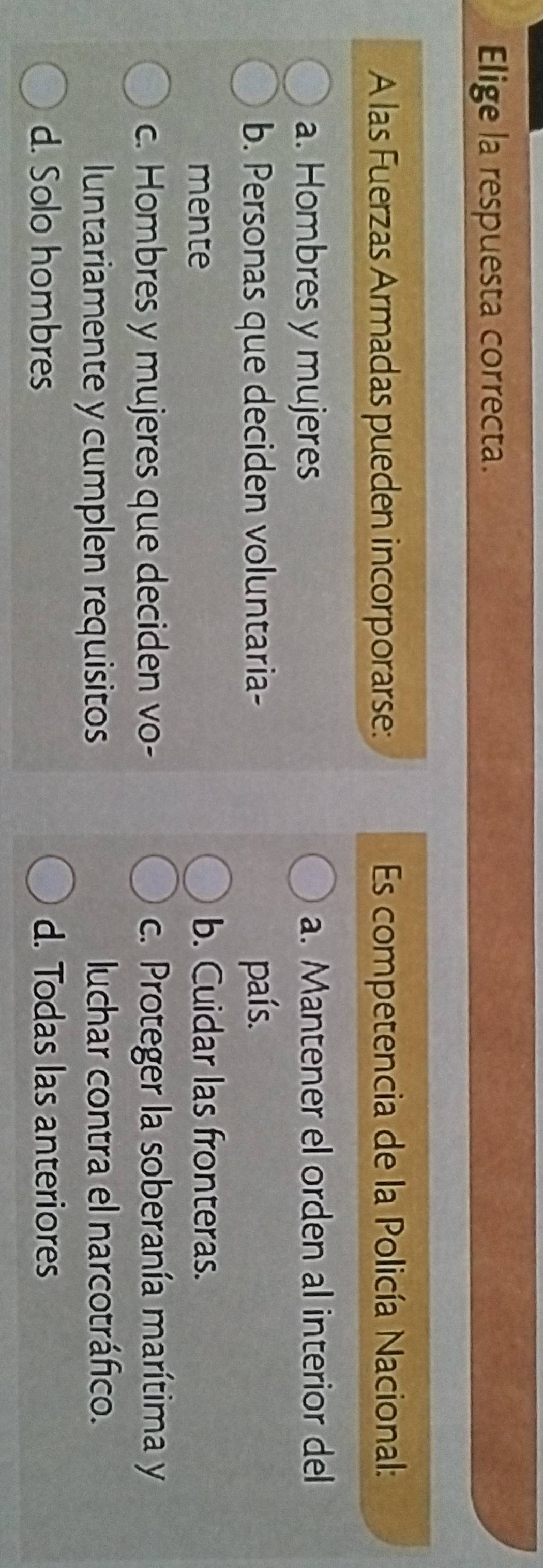 Elige la respuesta correcta.
A las Fuerzas Armadas pueden incorporarse: Es competencia de la Policía Nacional:
a. Hombres y mujeres a. Mantener el orden al interior del
b. Personas que deciden voluntaria- país.
mente b. Cuidar las fronteras.
c. Hombres y mujeres que deciden vo- c. Proteger la soberanía marítima y
luntariamente y cumplen requisitos luchar contra el narcotráfico.
d. Solo hombres d. Todas las anteriores