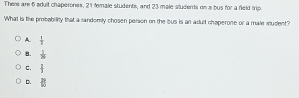 There are 5 sdult chaperones, 21 female students, and 23 male students on a bus for a field trip.
What is the probability that a randomly chosen person on the bus is an adult chaperone or a male student?
A.  1/2 
B.  1/18 
C.  2/3 
D. □