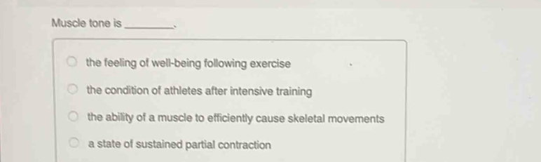 Muscle tone is_
the feeling of well-being following exercise
the condition of athletes after intensive training
the ability of a muscle to efficiently cause skeletal movements
a state of sustained partial contraction