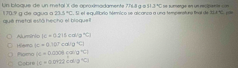 Un bloque de un metal X de aproximadamente 776.8 g a 51.3°C se sumerge en un recipiente c
170.9 g de agua a 23.5°C. Si el equilibrio térmico se alcanza a una temperatura final de 32.6°C ade
que metal está hecho el bloque?
Alumínio (c=0.215cal/g°C)
Hierro (c=0.107cal/g°C)
Flomo (c=0.0308cal/g°C)
Cobre (c=0.0922cal/g°C)