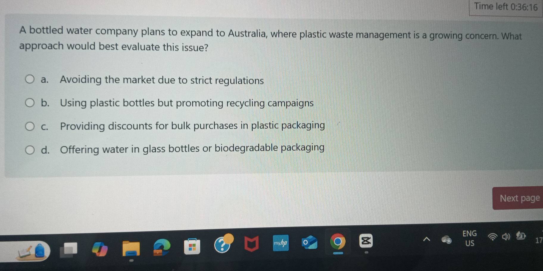 Time left 0:36:16 
A bottled water company plans to expand to Australia, where plastic waste management is a growing concern. What
approach would best evaluate this issue?
a. Avoiding the market due to strict regulations
b. Using plastic bottles but promoting recycling campaigns
c. Providing discounts for bulk purchases in plastic packaging
d. Offering water in glass bottles or biodegradable packaging
Next page
Us
17