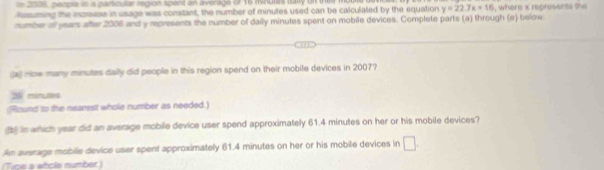 252s, peaple in a parsicular region spent an avenage of 16 minutes daly on the m 
Resuming the increase in usage was constant, the number of minutes used can be calculated by the equation y=22.7x+16
number of years after 2006 and y represents the number of daily minutes spent on mobile devices. Complete parts (a) through (e) below , where x represents the 
(a) niow many minutes daily did people in this region spend on their mobile devices in 2007?
25 mimutes
Round to the nearest whole number as needed.) 
in which year did an average mobile device user spend approximately 61.4 minutes on her or his mobile devices? 
An average mobile device user spent approximately 61.4 minutes on her or his mobile devices in □. 
(Tice a whols number )