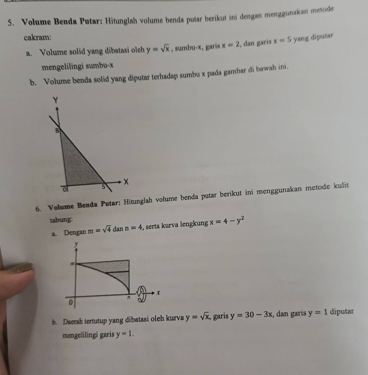 Volume Benda Putar: Hitunglah volume benda putar berikut ini dengan menggunakan metode 
cakram: yang diputar 
a. Volume solid yang dibatasi olch y=sqrt(x) , sumbu- x, garis x=2 , dan garis x=5
mengelilingi sumbu- x
b. Volume benda solid yang diputar terhadap sumbu x pada gambar di bawah ini. 
6. Volume Benda Putar: Hitunglah volume benda putar berikut ini menggunakan metode kulit 
tabung: 
a. Dengan m=sqrt(4) dan n=4 , serta kurva lengkung x=4-y^2
b. Daerah tertutup yang dibatasi oleh kurva y=sqrt(x), , garis y=30-3x , dan garis y=1 diputar 
mengelilingi garis y=1.