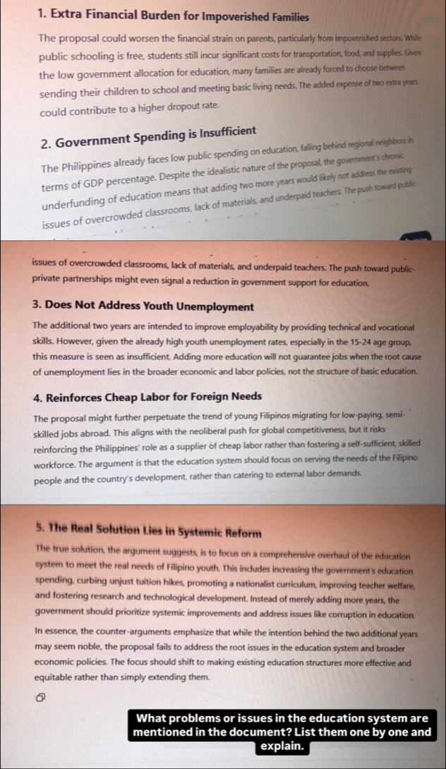 Extra Financial Burden for Impoverished Families
The proposal could worsen the financial strain on parents, particularly from impoverished sectors. While
public schooling is free, students still incur significant costs for transportation, food, and supplies. Given
the low government allocation for education, many families are already forced to choose between
sending their children to school and meeting basic living needs. The added expense of two extra years
could contribute to a higher dropout rate.
2. Government Spending is Insufficient
The Philippines already faces low public spending on education, falling behind regional neighbors in
terms of GDP percentage. Despite the idealistic nature of the proposal, the government's chronic
underfunding of education means that adding two more years would likely not address the existing
issues of overcrowded classrooms, lack of materials, and underpaid teachers. The push toward public
issues of overcrowded classrooms, lack of materials, and underpaid teachers. The push toward public-
private partnerships might even signal a reduction in government support for education.
3. Does Not Address Youth Unemployment
The additional two years are intended to improve employability by providing technical and vocational
skills. However, given the already high youth unemployment rates, especially in the 15-24 age group,
this measure is seen as insufficient. Adding more education will not guarantee jobs when the root cause
of unemployment lies in the broader economic and labor policies, not the structure of basic education.
4. Reinforces Cheap Labor for Foreign Needs
The proposal might further perpetuate the trend of young Filipinos migrating for low-paying, semi-
skilled jobs abroad. This aligns with the neoliberal push for global competitiveness, but it risks
reinforcing the Philippines' role as a supplier of cheap labor rather than fostering a self-sufficient, skilled
workforce. The argument is that the education system should focus on serving the needs of the Filipino
people and the country's development, rather than catering to external labor demands.
5. The Real Solution Lies in Systemic Reform
The true solution, the argument suggests, is to focus on a comprehensive overhaul of the education
system to meet the real needs of Filipino youth. This includes increasing the government's education
spending, curbing unjust tuition hikes, promoting a nationalist curriculum, improving teacher welfare,
and fostering research and technological development. Instead of merely adding more years, the
government should prioritize systemic improvements and address issues like corruption in education.
In essence, the counter-arguments emphasize that while the intention behind the two additional years
may seem noble, the proposal fails to address the root issues in the education system and broader
economic policies. The focus should shift to making existing education structures more effective and
equitable rather than simply extending them.
What problems or issues in the education system are
mentioned in the document? List them one by one and
explain.