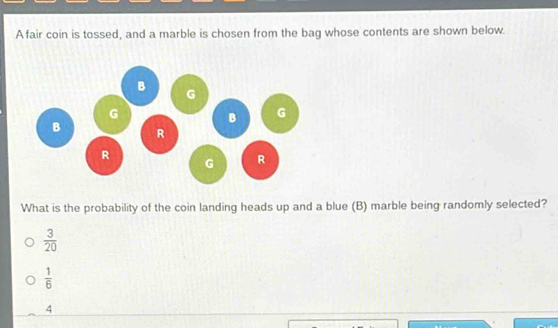 A fair coin is tossed, and a marble is chosen from the bag whose contents are shown below.
What is the probability of the coin landing heads up and a blue (B) marble being randomly selected?
 3/20 
 1/6 
4