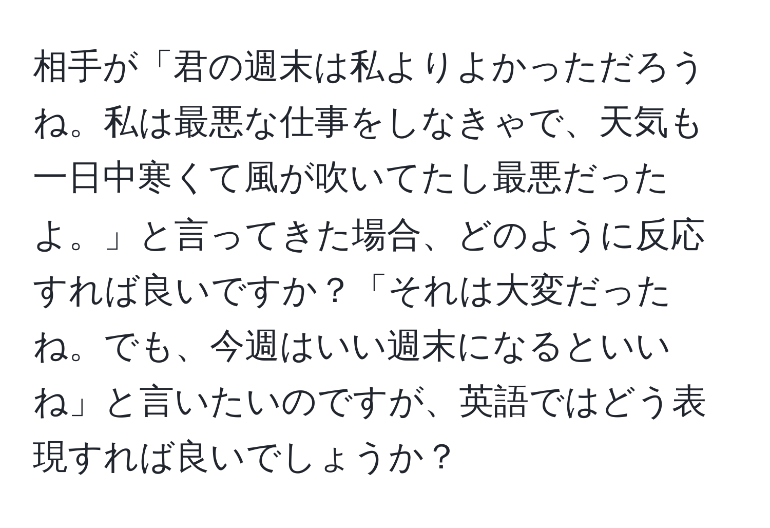 相手が「君の週末は私よりよかっただろうね。私は最悪な仕事をしなきゃで、天気も一日中寒くて風が吹いてたし最悪だったよ。」と言ってきた場合、どのように反応すれば良いですか？「それは大変だったね。でも、今週はいい週末になるといいね」と言いたいのですが、英語ではどう表現すれば良いでしょうか？