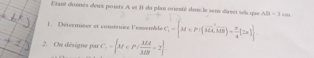 Etant donnés deux points A et B du plan orienté dans le sens direct tels que AB=3cm. 
1. Déterminer et construire l'ensemble C_1= M∈ Pj(vector MA,vector MB)= π /4 [2π ]. 
2. On désigne par C_2= M∈ P/ MA/MB =2.