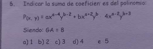 Indicar la suma de coeficien' es del polinomio:
P(x,y)=ax^(a-4)y^(b-2)+bx^(a+2)y^b· 4x^(a-2)y^(b+3)
Siendo: GA=8
a) 1 b) 2 c) 3 d) 4 e 5