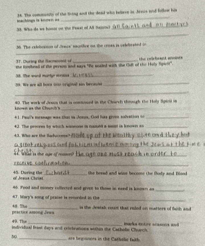 The community of the living and the dead who believe in Jesus and follow his 
teachings is known as 
_ 
_ 
38. Who do we honor on the Feast of All Saints? 
_ 
36. The celebration of Jeaus' sacrifice on the croas is velebrated in 
_ 
37. During the Sacrament of _ the velebrant anoints 
the forehead of the person and says "Be sealed with the Cuft of the Holy Spirit". 
38. The word martyr means_ 
39. We are all born into original sin because 
_ 
_ 
40. The work of Jesus that is continued in the Church through the Holy Spirit is 
known as the Church 's_ 
41. Paul's message was that in Jesus, God has given salvation to_ 
42. The process by which smmeone is named a saint is known as_ 
43. Who are the Saduccees_ 
_ 
44. What is the age of rease_ 
_ 
45. During the_ the bread and wine become the Body and Blood 
of Jesus Christ 
46. Food and money collected and given to those in need is known as_ 
_ 
47. Mary's song of praise is recorded in the 
48 The _is the Jewish court that ruled on matters of faith and 
practice among Jews 
49. The_ marks entire seasons and 
individual feast days and celebrations within the Catholic Church 
50_ 
are beginners in the Catholic faith