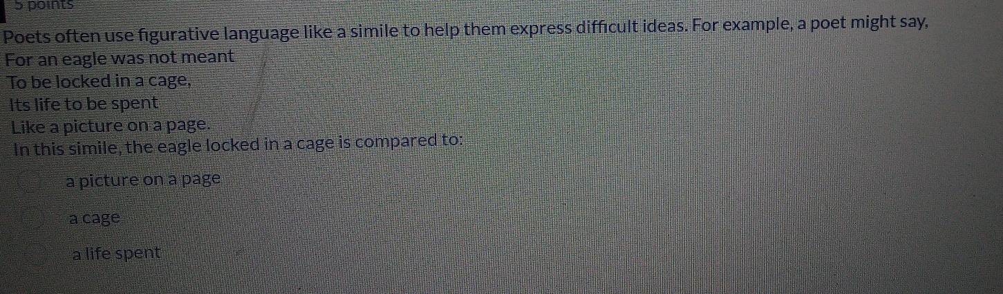Poets often use figurative language like a simile to help them express difficult ideas. For example, a poet might say,
For an eagle was not meant
To be locked in a cage,
Its life to be spent
Like a picture on a page.
In this simile, the eagle locked in a cage is compared to:
a picture on a page
a cage
a life spent