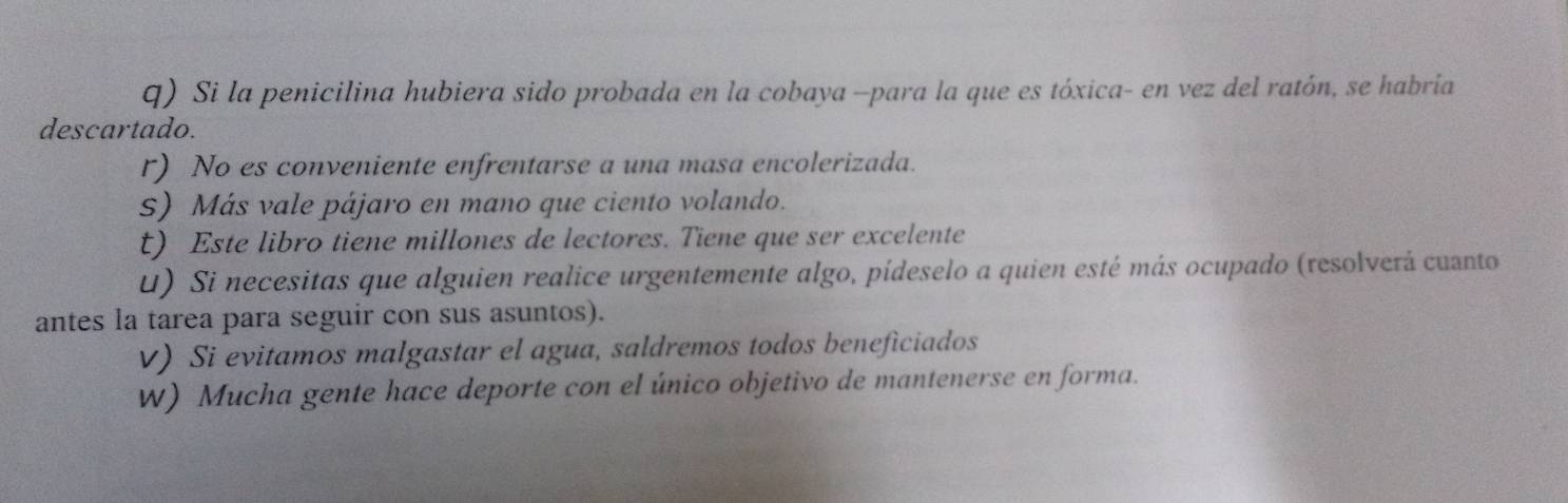Si la penicilina hubiera sido probada en la cobaya -para la que es tóxica- en vez del ratón, se habria 
descartado. 
r) No es conveniente enfrentarse a una masa encolerizada. 
s) Más vale pájaro en mano que ciento volando. 
t) Este libro tiene millones de lectores. Tiene que ser excelente 
U) Si necesitas que alguien realice urgentemente algo, pídeselo a quien esté más ocupado (resolverá cuanto 
antes la tarea para seguir con sus asuntos). 
V) Si evitamos malgastar el agua, saldremos todos beneficiados 
W) Mucha gente hace deporte con el único objetivo de mantenerse en forma.