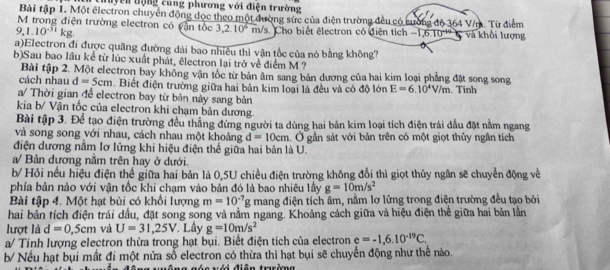 thuyên động củng phương với điện trường
Bài tập 1. Một electron chuyển động dọc theo một đường sức của điện trường đều có cường độ 364 V/m. Từ điểm
M trong điện trường electron có vận tốc 3,2.10^6m/s. Cho biết êlectron có điện tích -1,6.10^(-14) và khối lượng
9,1.10^(-31)kg.
a)Electron đi được quãng đường dài bao nhiêu thì vận tốc của nó bằng không?
b)Sau bao lâu kể từ lúc xuất phát, êlectron lại trở về điểm M ?
Bài tập 2. Một electron bay không vận tốc từ bản âm sang bản dương của hai kim loại phẳng đặt song song
cách nhau d=5cm. Biết điện trường giữa hai bản kim loại là đều và có độ lớn E=6.10^4V/m. Tính
a/ Thời gian để electron bay từ bản này sang bản
kia b/ Vận tốc của electron khi chạm bản dương.
Bài tập 3. Để tạo điện trường đều thẳng đứng người ta dùng hai bản kim loại tích điện trái dấu đặt nằm ngang
và song song với nhau, cách nhau một khoảng d=10cm. Ở gần sát với bản trên có một giọt thủy ngân tích
điện dương nằm lơ lửng khi hiệu điện thể giữa hai bản là U.
a/ Bản dương nằm trên hay ở dưới.
b/ Hỏi nếu hiệu điện thế giữa hai bản là 0,5U chiều điện trường không đổi thì giọt thủy ngân sẽ chuyển động về
phía bản nào với vận tốc khi chạm vào bản đó là bao nhiêu lấy g=10m/s^2
Bài tập 4. Một hạt bùi có khối lượng m=10^(-7)g mang điện tích âm, nằm lơ lửng trong điện trường đều tạo bởi
hai bản tích điện trái dấu, đặt song song và nằm ngang. Khoảng cách giữa và hiệu điện thế giữa hai bản lần
lượt là d=0,5cm và U=31,25V * Lấy g=10m/s^2
a/ Tính lượng electron thừa trong hạt bụi. Biết điện tích của electron e=-1,6.10^(-19)C.
b/ Nếu hạt bụi mất đi một nửa số electron có thừa thì hạt bụi sẽ chuyển động như thể nào.
v e với điễn trường