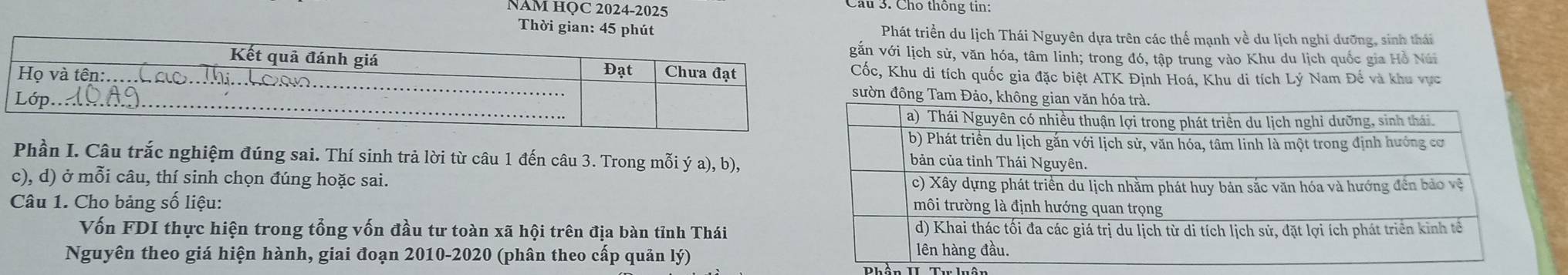 NAM HỌC 2024-2025 
Cầu 3. Cho thông tin: 
Thời gian: 45 phút Phát triển du lịch Thái Nguyên dựa trên các thể mạnh về du lịch nghi dưỡng, sinh thái 
n với lịch sử, văn hóa, tâm linh; trong đó, tập trung vào Khu du lịch quốc gia Hồ Núi 
ốc, Khu di tích quốc gia đặc biệt ATK Định Hoá, Khu di tích Lý Nam Đế và khu vực 
ườn đông Tam Đ 
Phần I. Câu trắc nghiệm đúng sai. Thí sinh trả lời từ câu 1 đến câu 3. Trong mỗi ý a), b), 
c), d) ở mỗi câu, thí sinh chọn đúng hoặc sai. 
Câu 1. Cho bảng số liệu: 
Vốn FDI thực hiện trong tổng vốn đầu tư toàn xã hội trên địa bàn tỉnh Thái 
Nguyên theo giá hiện hành, giai đoạn 2010-2020 (phân theo cấp quản lý) Phần II. Tư luận