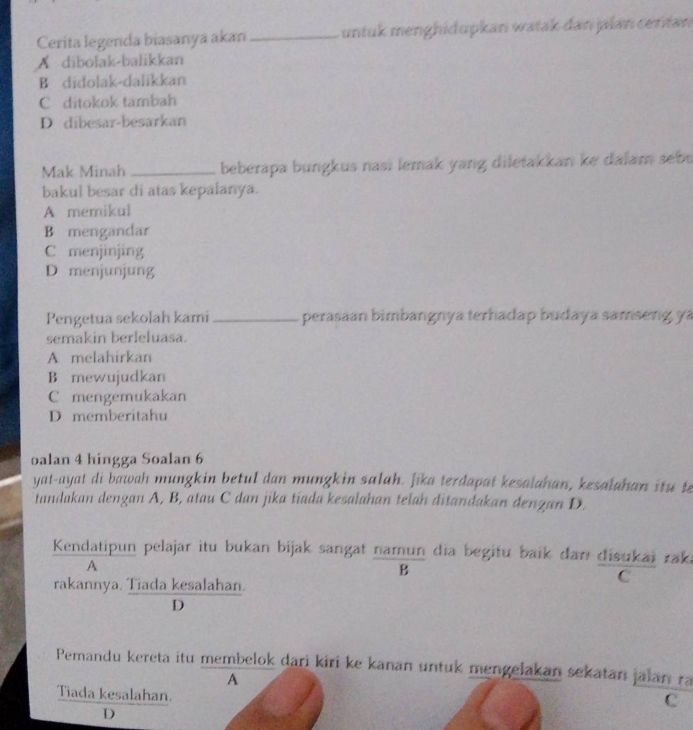 Cerita legenda biasanya akan_ untuk menghidupkan watak dan jalan certan
A dibolak-balikkan
B didolak-dalikkan
C ditokok tambah
D dibesar-besarkan
Mak Minah _beberapa bungkus nasi lemak yang diletakkan ke dalam sebu
bakul besar di atas kepalanya.
A memikul
B mengandar
C menjinjing
D menjunjung
Pengetua sekolah kami_ perasäan bimbangnya terhadap budaya samseng ya
semakin berleluasa.
A melahirkan
B mewujudkan
C mengemukakan
D memberitahu
oalan 4 hingga Soalan 6
yat-ayat di bawah mungkin betul dan mungkin salah. Jika terdapat kesalahan, kesalahan it u t
tandakan dengan A, B, atau C dan jika tiada kesalahan telah ditandakan denzan D.
Kendatipun pelajar itu bukan bijak sangat namun dia begitu baik dan disukai raka
A
B
rakannya. Tiada kesalahan.
C
D
Pemandu kereta itu membelok dari kiri ke kanan untuk mengelakan sekatan jalan ra
A
Tiada kesalahan.
C
D