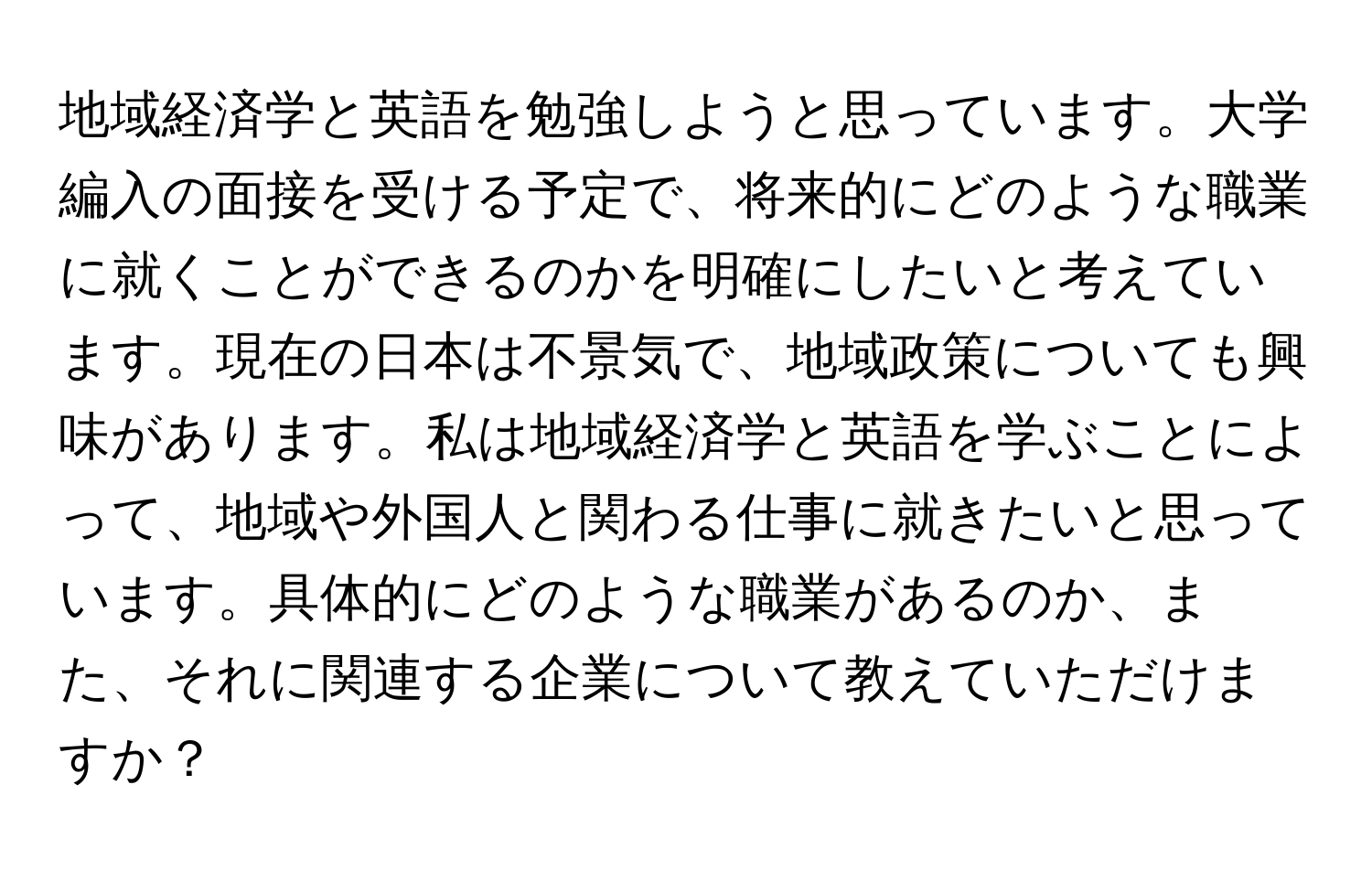 地域経済学と英語を勉強しようと思っています。大学編入の面接を受ける予定で、将来的にどのような職業に就くことができるのかを明確にしたいと考えています。現在の日本は不景気で、地域政策についても興味があります。私は地域経済学と英語を学ぶことによって、地域や外国人と関わる仕事に就きたいと思っています。具体的にどのような職業があるのか、また、それに関連する企業について教えていただけますか？