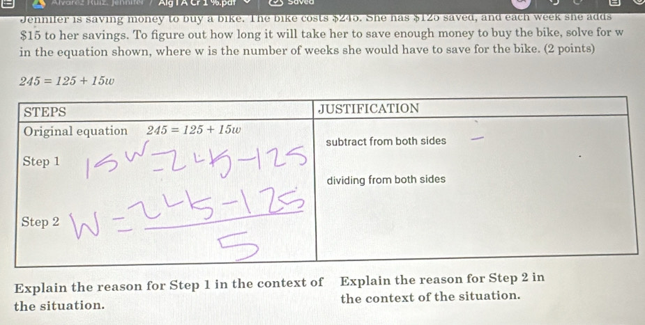 Alvarcz Kuiz, Jennitr   Alg IA Cr 1 %.pdt
Jennifer is saving money to buy a bike. The bike costs $245. She has $125 saved, and each week she adds
$15 to her savings. To figure out how long it will take her to save enough money to buy the bike, solve for w
in the equation shown, where w is the number of weeks she would have to save for the bike. (2 points)
245=125+15w
Explain the reason for Step 1 in the context of Explain the reason for Step 2 in
the situation. the context of the situation.