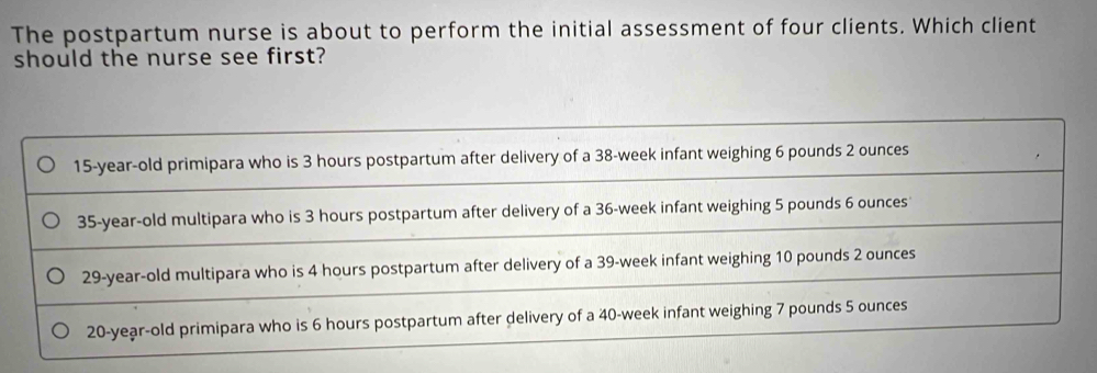 The postpartum nurse is about to perform the initial assessment of four clients. Which client
should the nurse see first?
15-year-old primipara who is 3 hours postpartum after delivery of a 38-week infant weighing 6 pounds 2 ounces
35-year-old multipara who is 3 hours postpartum after delivery of a 36-week infant weighing 5 pounds 6 ounces
29-year-old multipara who is 4 hours postpartum after delivery of a 39-week infant weighing 10 pounds 2 ounces
20-year-old primipara who is 6 hours postpartum after delivery of a 40-week infant weighing 7 pounds 5 ounces