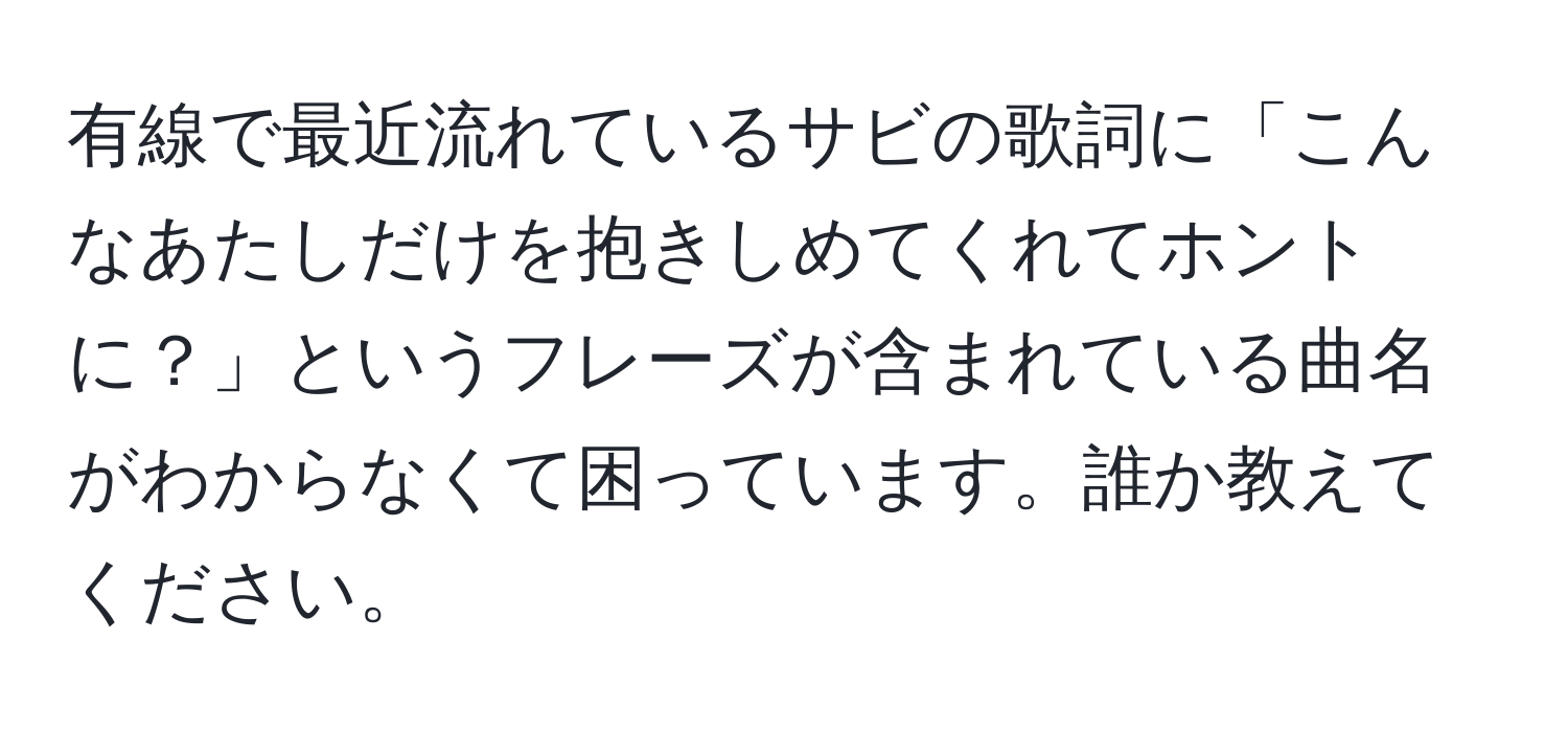 有線で最近流れているサビの歌詞に「こんなあたしだけを抱きしめてくれてホントに？」というフレーズが含まれている曲名がわからなくて困っています。誰か教えてください。