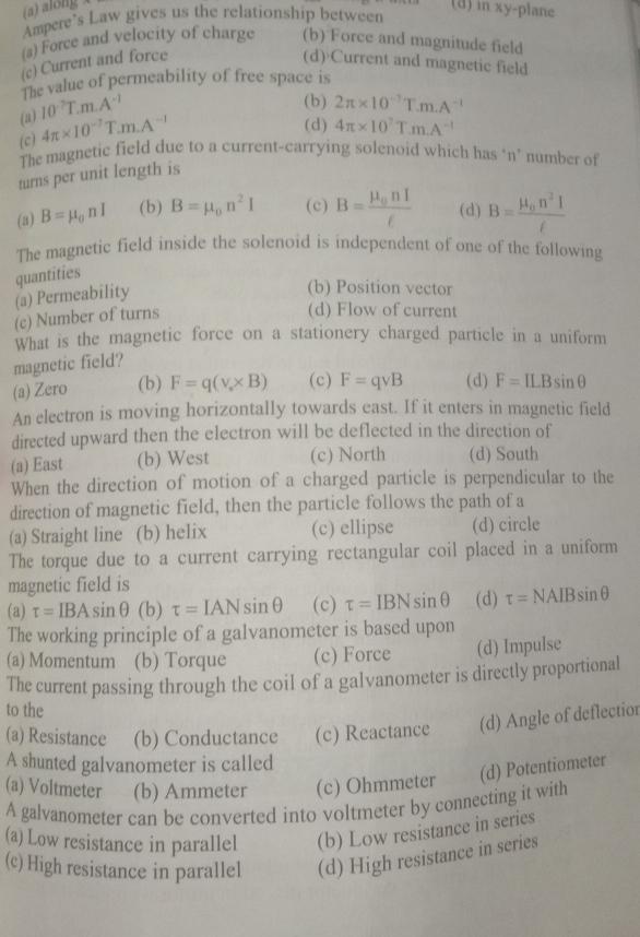 (a) along x
Ampere’s Law gives us the relationship between
(d) in xy-plane
(a) Force and velocity of charge (b) Force and magnitude field
(c) Current and force (d) Current and magnetic field
The value of permeability of free space is
(a) 10^(-7)T.m.A^(-1)
(b) 2π * 10^(-7)T.m.A^(-1)
(c) 4π * 10^(-7)T.m.A^(-1)
(d) 4π * 10^7T.m.A^(-1)
The magnetic field due to a current-carrying solenoid which has ‘n’ number of
turns per unit length is
(3) B=mu _0nI (b) B=mu _0n^2I (c) B=frac mu _0nIell  (d) B=frac mu _0n^2If
The magnetic field inside the solenoid is independent of one of the following
quantities
(a) Permeability
(b) Position vector
(c) Number of turns
(d) Flow of current
What is the magnetic force on a stationery charged particle in a uniform
magnetic field?
(a) Zero (b) F=q(v* B)* * B) (c) F=qvee B (d) F=ILBsin θ
An electron is moving horizontally towards east. If it enters in magnetic field
directed upward then the electron will be deflected in the direction of
(a) East (b) West (c) North (d) South
When the direction of motion of a charged particle is perpendicular to the
direction of magnetic field, then the particle follows the path of a
(a) Straight line (b) helix (c) ellipse (d) circle
The torque due to a current carrying rectangular coil placed in a uniform
magnetic field is
(a) tau =IBAsin θ 1 (b) tau =IANsin θ (c) tau =IBNsin θ (d) tau =NAIBsin θ
The working principle of a galvanometer is based upon
(a) Momentum (b) Torque (c) Force (d) Impulse
The current passing through the coil of a galvanometer is directly proportional
to the
(a) Resistance (b) Conductance (c) Reactance (d) Angle of deflectior
A shunted galvanometer is called
(a) Voltmeter (b) Ammeter (c) Ohmmeter (d) Potentiometer
A galvanometer can be converted into voltmeter by connecting it with
(a) Low resistance in parallel (b) Low resistance in series
(c) High resistance in parallel (d) High resistance in series