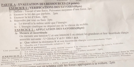 PARTIE A : EVALUATION DES RESSOURCES (24 points).
EXERCICE 1 ; VERIFICATIONS DES SAVOIRS(0Spts)
1- Définir : Travail d'une force, Puissance moyenne d'une force. 2ps
2- Enoncer la loi des gaz parfaits. 2pts
3. Enoneer la loi d'Olm. 2pts
4- Répondre par vrai ou faux 2pts
a-  Le travail a la même unité que l'énergie.
b= L'énergie cinétique ne dépend pas de la vitesse du mobile.
EXERCICE 2 : APPLCATÍON DES SAVOIRS(08pts)
A- Mesure et incertitude On mesure une tension U et une intensité I on obtient les grandeurs et leur incertitude élargie
associée suivante : U-20± 0,4 V et I-100± 1mA
a- Que valent la résistance R et son incertitade élargie correspondante 13p1
B- Travail et puissance h. Quelle est l'incertitude relative ? 1ps
Une perceuse électrique de puissance utile 800W tourne à la vilesse de rolation de 251/s, Calculer :
La vitésse angulaire de la perceuse 2m
Le moment du couple de force excréé sur l'arbre moteur. Tpts
Sur la nationale Marous-Mora | on lit sur une plaque su sommet de la solline de Makalingai dans le Ma
EXERCiCE 2: UTILISATION DES SAvOTRS(pts)
Sava  - e 1996 ». Une voiture de masse totale Atonnes gravite sette colline à vitasse consante de 90 km.
résistance à l'avansement équivaut à une forée de froviement consiante =5^2 t e ro 2-2+3+5-7-6 Vreniço
1 /d Que reprdsente lindication « 10% » pour cette cofline ?
ner sur un schéma clair les forces appliquées à la voiture. 2pts