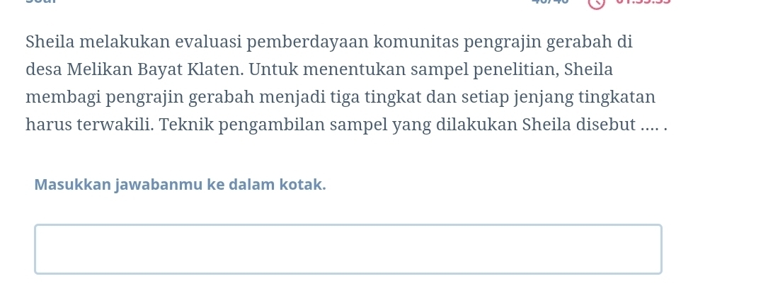 Sheila melakukan evaluasi pemberdayaan komunitas pengrajin gerabah di 
desa Melikan Bayat Klaten. Untuk menentukan sampel penelitian, Sheila 
membagi pengrajin gerabah menjadi tiga tingkat dan setiap jenjang tingkatan 
harus terwakili. Teknik pengambilan sampel yang dilakukan Sheila disebut .... . 
Masukkan jawabanmu ke dalam kotak.