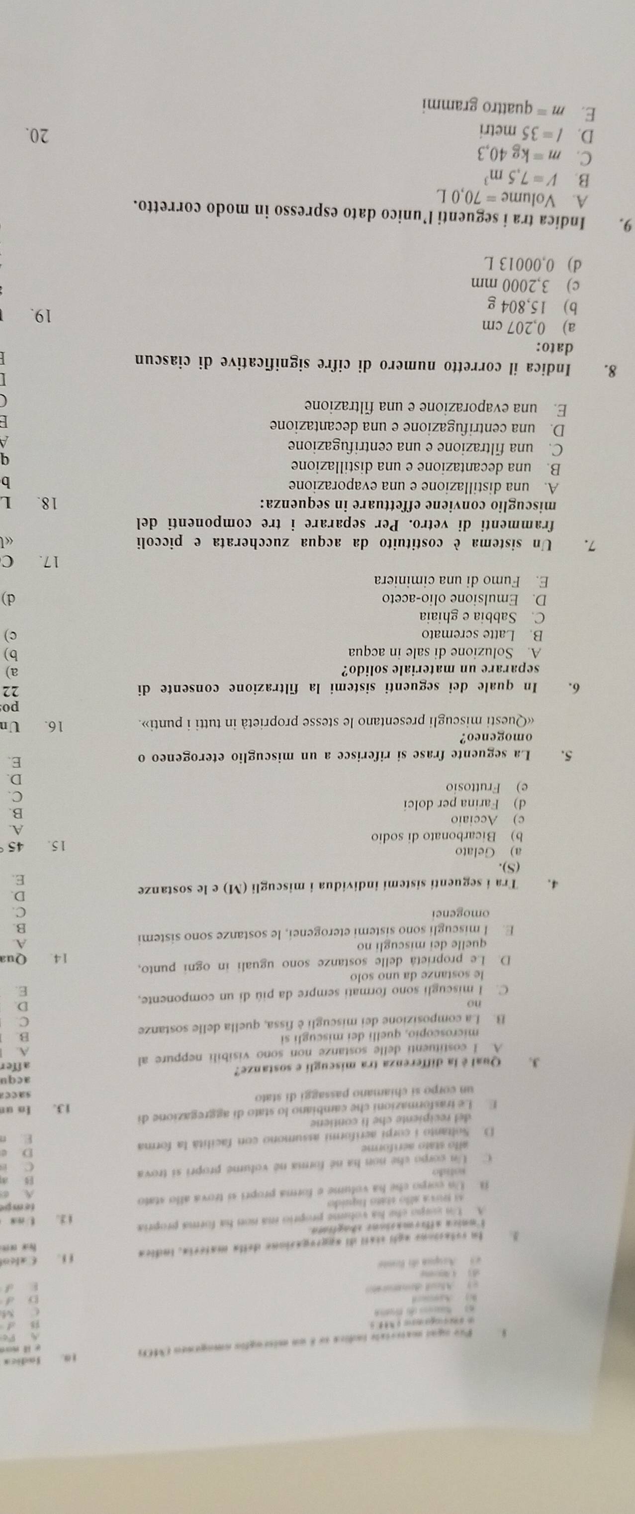 word
*  Pre ogui maieriale indica se é un miscugfin omogemeo (MC)) 10. Jndica
CM
W) Asard
= Ael denmorat b d
k d
dì  pue
Arpua do Bste
3. In rotacions agli stail di apgrogasione della matéria, indica f 1. Caleot f  o
Imnica affremasions shagfiatn.
A. Un guepo che ha volume proprio ma non ha forma propria
A tova allo státo líquido 1 3. t mx
1 Un compo che ha volume e forma propri sí trova allo stato
tempe
A. ②
a
sofído
C Un corpo che non ha né forma né volume propri si trova C is
allo stato aéríforme
D
D  Soltanto i corpi aeriformi assumono con facilità la forma E n
de l recipiente che li contiene
E Le trasformazioni che cambiano lo stato di aggregazione di
un corpo sí chiamano passaggi di stato 13. In un
sacez
3. Qual é la differenza tra miscugli e sostanze? affer acqu
A. I costituenti delle sostanze non sono visibili neppure al
microscopio, quelli dei miscugli si B
B. La composizione dei miscugli è fissa, quella delle sostanze
C.
D.
C. I miscugli sono formati sempre da più di un componente,
E.
le sostanze da uno solo
D. Le proprietá delle sostanze sono uguali in ogni punto,
quelle dei miscugli no 14. Qua
E. I miscugli sono sistemi eterogenei, le sostanze sono sistemi
omogenei C.
4. Tra i seguenti sistemi individua i miscugli (M) e le sostanze
D.
E.
(S).
a) Gelato
b) Bicarbonato di sodio 15. 45
c) Acciaio A.
B
d) Farina per dolci
e) Fruttosio
5. La seguente frase si riferisce a un miscuglio eterogeneo o
E.
omogeneo?
«Questi miscugli presentano le stesse proprietà in tutti i punti». 16. Un
po
6. In quale dei seguenti sistemi la filtrazione consente di 22
separare un materiale solido? a)
A. Soluzione di sale in acqua b)
B. Latte scremato c)
C. Sabbia e ghiaia
D. Emulsione olio-aceto d)
E. Fumo di una ciminiera
17. C
7. Un sistema è costituito da acqua zuccherata e piccoli «
frammenti di vetro. Per separare i tre componenti del
miscuglio conviene effettuare in sequenza: 18. L
A. una distillazione e una evaporazione b
B. una decantazione e una distillazione
q
C. una filtrazione e una centrifugazione
A
D. una centrifugazione e una decantazione
F 
E. una evaporazione e una filtrazione
8. Indica il corretto numero di cifre significative di ciascun
dato:
a) 0,207 cm
b) 15,804 g
19.
c) 3,2000 mm
d) 0,00013 L
9. Indica tra i seguenti l’unico dato espresso in modo corretto.
A. Volum e=70,0L
B. V=7.5m^3
C. m=kg40,3
D. l=35metri 20.
E. m= quattro grammi