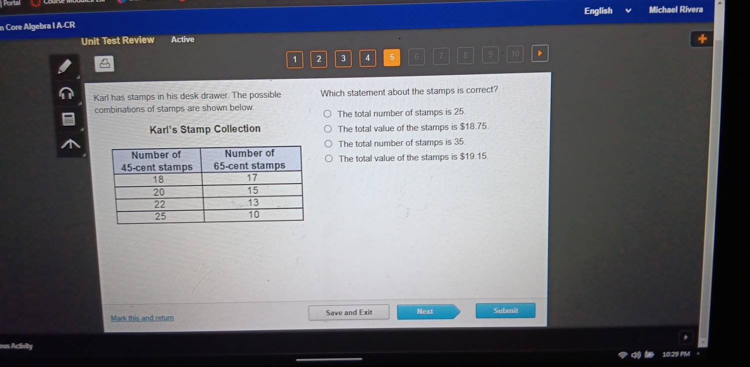 Porta English Michael Rivera
n Core Algebra I A-CR
Unit Test Review Active
1 2 3 4 5 6 7 8 9 10
Karl has stamps in his desk drawer. The possible Which statement about the stamps is correct?
combinations of stamps are shown below.
The total number of stamps is 25
Karl's Stamp Collection The total value of the stamps is $18.75.
The total number of stamps is 35.
The total value of the stamps is $19.15.
Mark this and return Save and Exit Next
Submit
ous Aclivity
10:29 PM