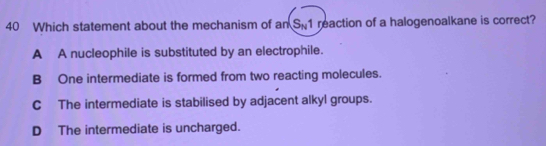 Which statement about the mechanism of an S_N1 reaction of a halogenoalkane is correct?
A A nucleophile is substituted by an electrophile.
B One intermediate is formed from two reacting molecules.
C The intermediate is stabilised by adjacent alkyl groups.
D The intermediate is uncharged.